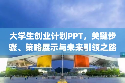 大学生创业计划PPT，关键步骤、策略展示与未来引领之路