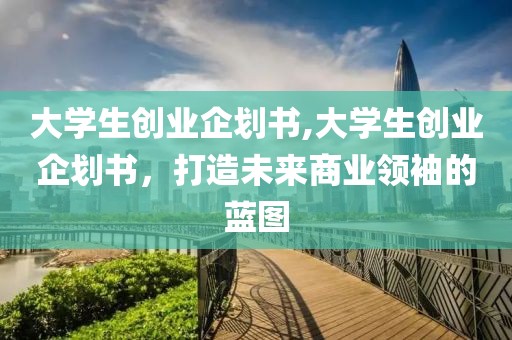 大学生创业企划书,大学生创业企划书，打造未来商业领袖的蓝图