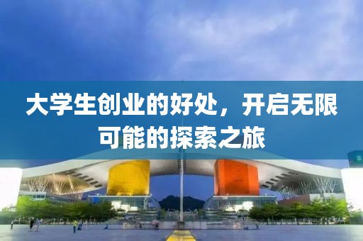 大学生创业的好处，开启无限可能的探索之旅