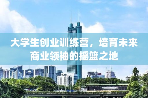 大学生创业训练营，培育未来商业领袖的摇篮之地