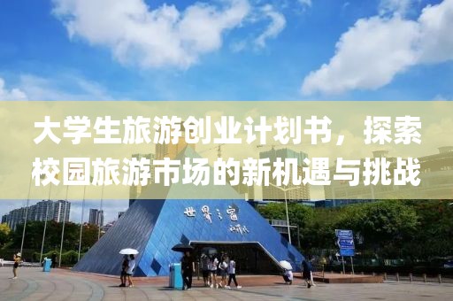 大学生旅游创业计划书，探索校园旅游市场的新机遇与挑战