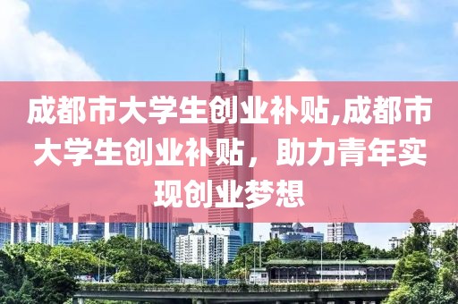 成都市大学生创业补贴,成都市大学生创业补贴，助力青年实现创业梦想