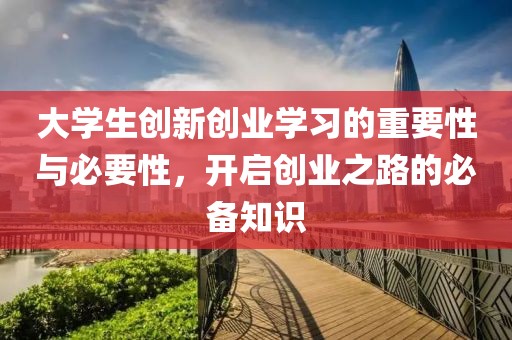 大学生创新创业学习的重要性与必要性，开启创业之路的必备知识