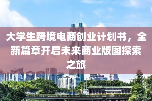 大学生跨境电商创业计划书，全新篇章开启未来商业版图探索之旅