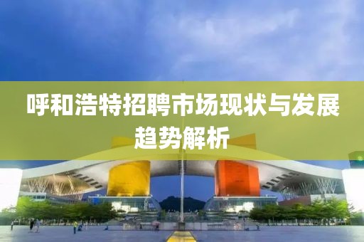 呼和浩特招聘市场现状与发展趋势解析