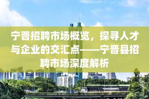 宁晋招聘市场概览，探寻人才与企业的交汇点——宁晋县招聘市场深度解析