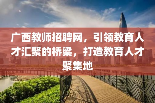 广西教师招聘网，引领教育人才汇聚的桥梁，打造教育人才聚集地