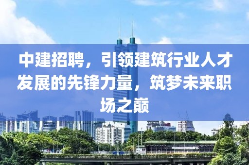 中建招聘，引领建筑行业人才发展的先锋力量，筑梦未来职场之巅