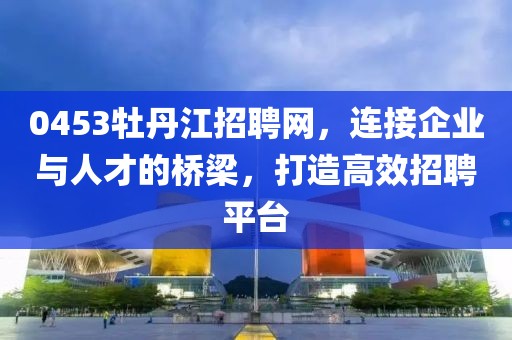 0453牡丹江招聘网，连接企业与人才的桥梁，打造高效招聘平台