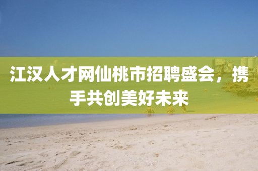 江汉人才网仙桃市招聘盛会，携手共创美好未来