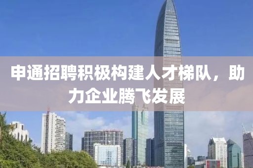 申通招聘积极构建人才梯队，助力企业腾飞发展