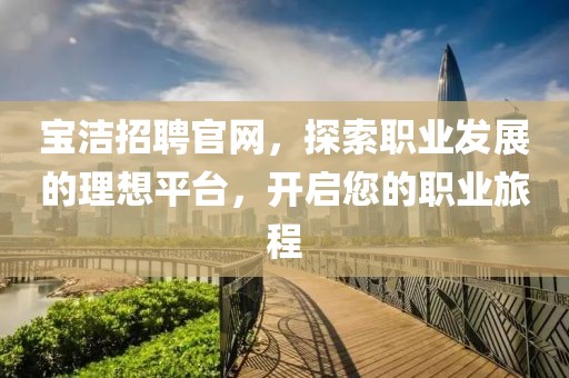 宝洁招聘官网，探索职业发展的理想平台，开启您的职业旅程