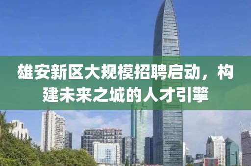 雄安新区大规模招聘启动，构建未来之城的人才引擎