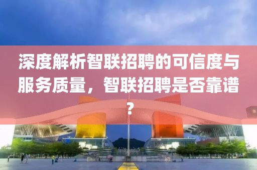 深度解析智联招聘的可信度与服务质量，智联招聘是否靠谱？