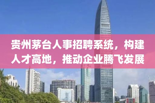 贵州茅台人事招聘系统，构建人才高地，推动企业腾飞发展