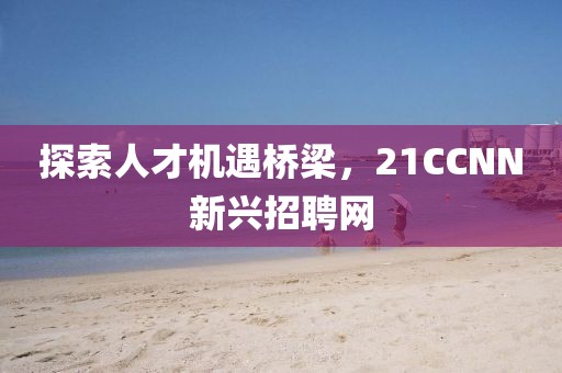 探索人才机遇桥梁，21CCNN新兴招聘网