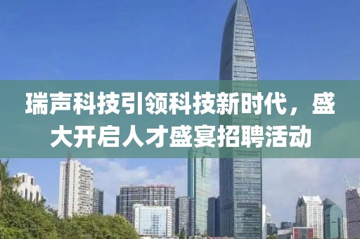 瑞声科技引领科技新时代，盛大开启人才盛宴招聘活动