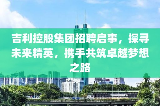 吉利控股集团招聘启事，探寻未来精英，携手共筑卓越梦想之路