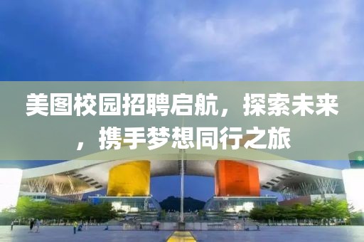 美图校园招聘启航，探索未来，携手梦想同行之旅