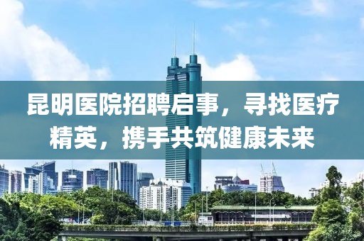 昆明医院招聘启事，寻找医疗精英，携手共筑健康未来