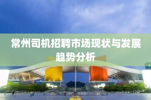 常州司机招聘市场现状与发展趋势分析