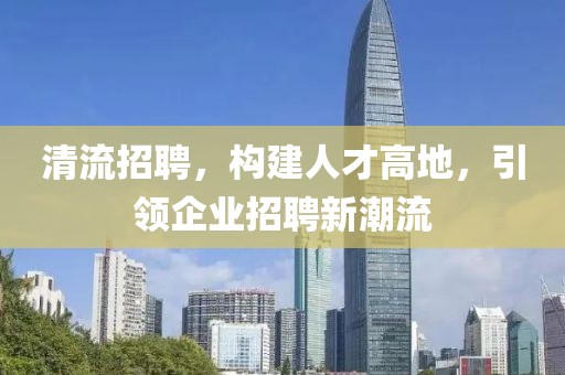 清流招聘，构建人才高地，引领企业招聘新潮流