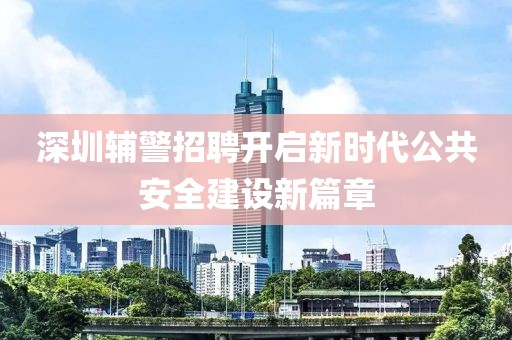 深圳辅警招聘开启新时代公共安全建设新篇章