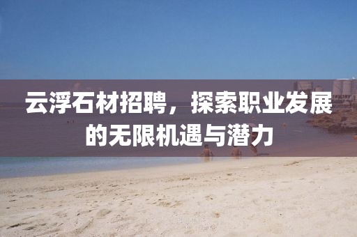 云浮石材招聘，探索职业发展的无限机遇与潜力