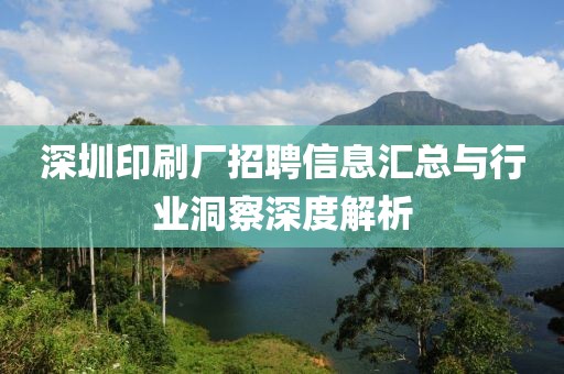 深圳印刷厂招聘信息汇总与行业洞察深度解析