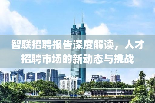 智联招聘报告深度解读，人才招聘市场的新动态与挑战