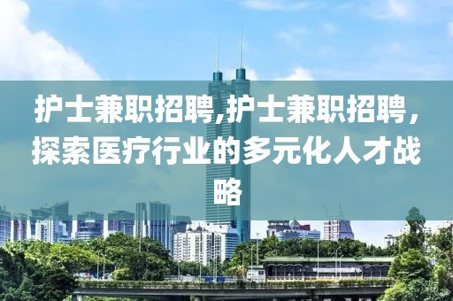 护士兼职招聘,护士兼职招聘，探索医疗行业的多元化人才战略