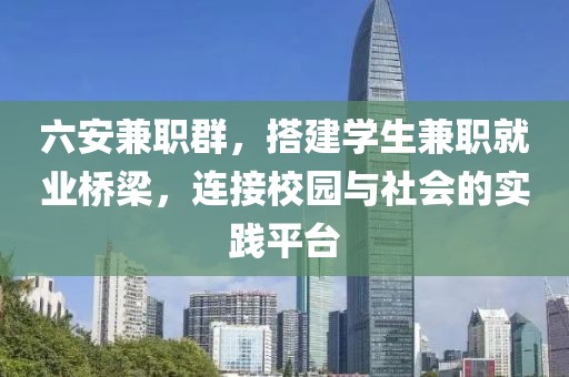 六安兼职群，搭建学生兼职就业桥梁，连接校园与社会的实践平台