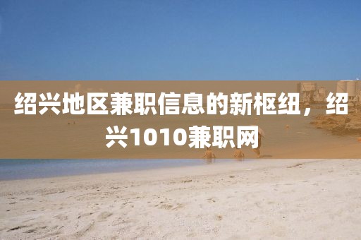 绍兴地区兼职信息的新枢纽，绍兴1010兼职网