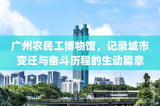 广州农民工博物馆，记录城市变迁与奋斗历程的生动篇章