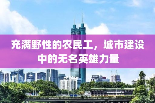 充满野性的农民工，城市建设中的无名英雄力量