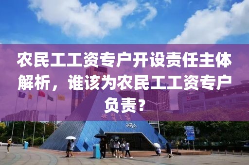 农民工工资专户开设责任主体解析，谁该为农民工工资专户负责？